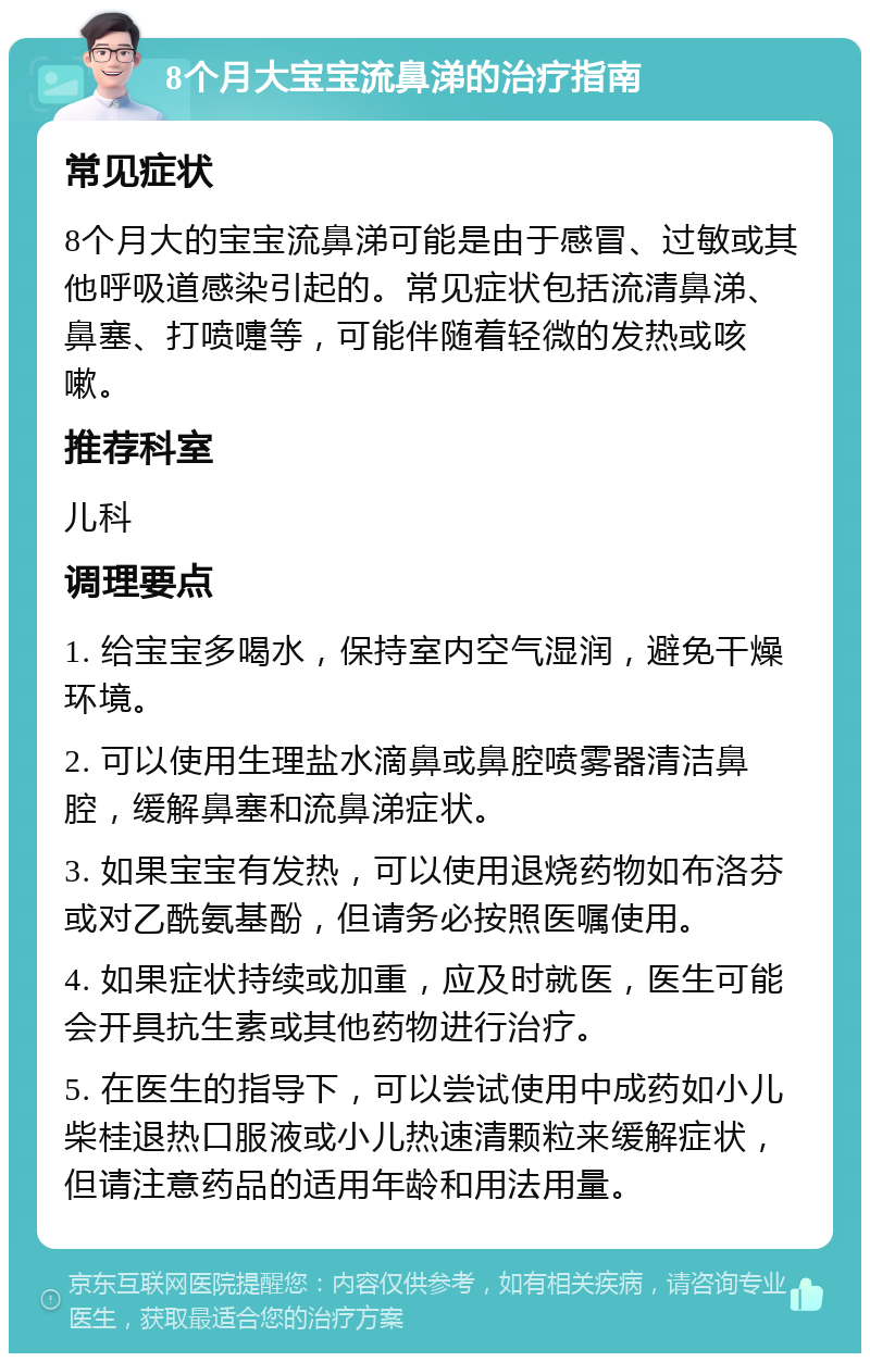 8个月大宝宝流鼻涕的治疗指南 常见症状 8个月大的宝宝流鼻涕可能是由于感冒、过敏或其他呼吸道感染引起的。常见症状包括流清鼻涕、鼻塞、打喷嚏等，可能伴随着轻微的发热或咳嗽。 推荐科室 儿科 调理要点 1. 给宝宝多喝水，保持室内空气湿润，避免干燥环境。 2. 可以使用生理盐水滴鼻或鼻腔喷雾器清洁鼻腔，缓解鼻塞和流鼻涕症状。 3. 如果宝宝有发热，可以使用退烧药物如布洛芬或对乙酰氨基酚，但请务必按照医嘱使用。 4. 如果症状持续或加重，应及时就医，医生可能会开具抗生素或其他药物进行治疗。 5. 在医生的指导下，可以尝试使用中成药如小儿柴桂退热口服液或小儿热速清颗粒来缓解症状，但请注意药品的适用年龄和用法用量。