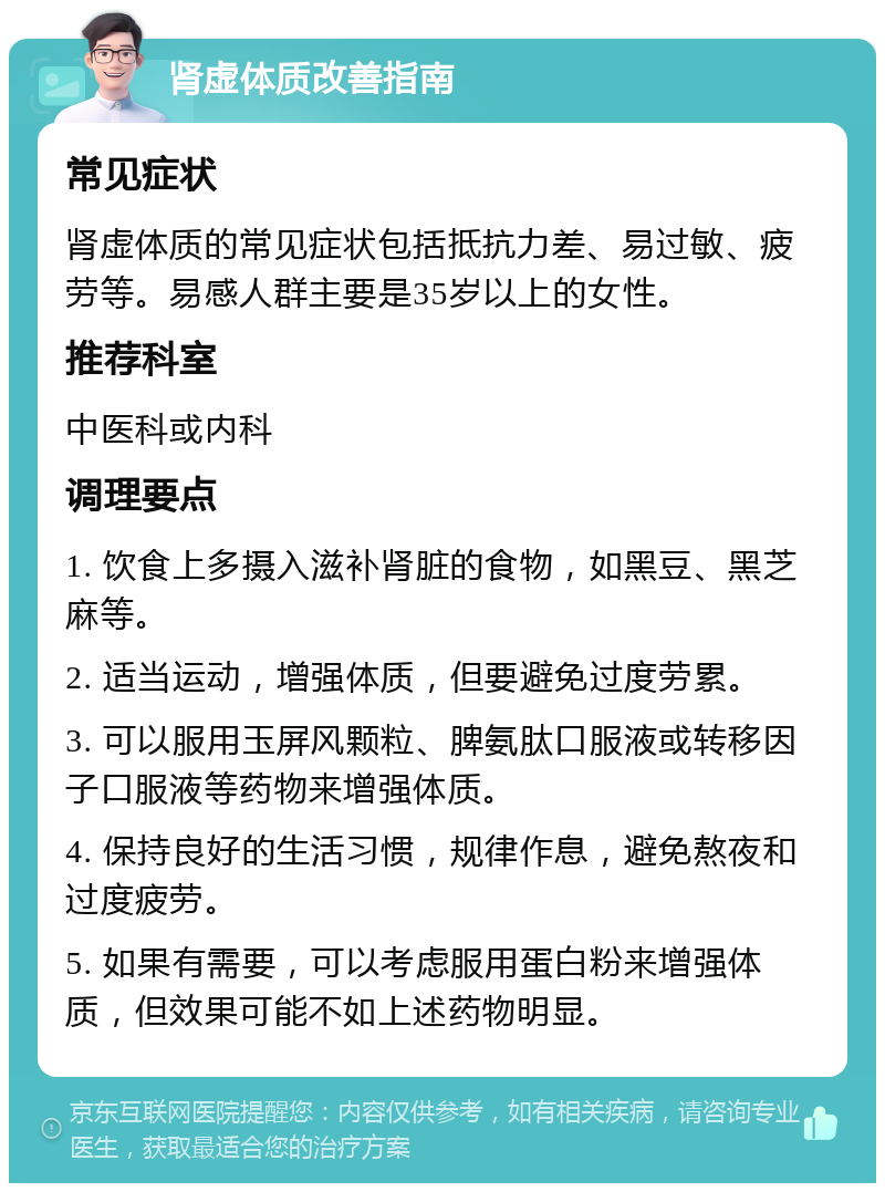 肾虚体质改善指南 常见症状 肾虚体质的常见症状包括抵抗力差、易过敏、疲劳等。易感人群主要是35岁以上的女性。 推荐科室 中医科或内科 调理要点 1. 饮食上多摄入滋补肾脏的食物，如黑豆、黑芝麻等。 2. 适当运动，增强体质，但要避免过度劳累。 3. 可以服用玉屏风颗粒、脾氨肽口服液或转移因子口服液等药物来增强体质。 4. 保持良好的生活习惯，规律作息，避免熬夜和过度疲劳。 5. 如果有需要，可以考虑服用蛋白粉来增强体质，但效果可能不如上述药物明显。