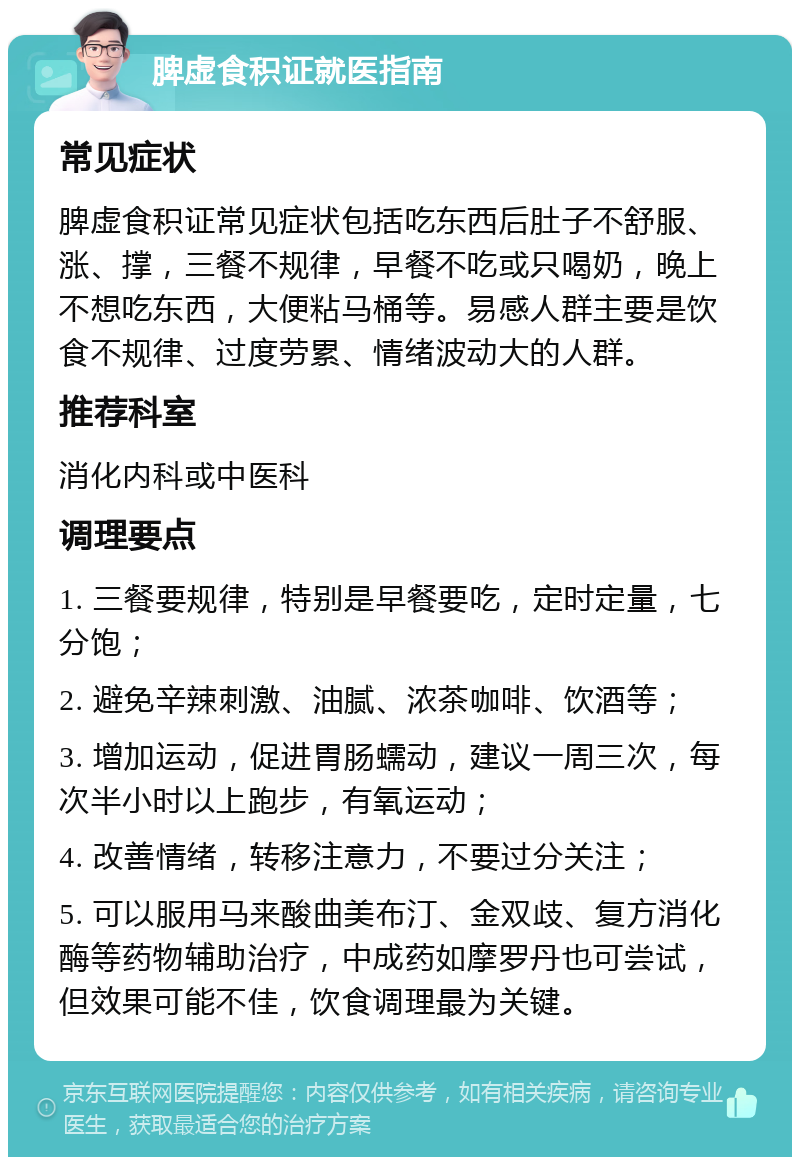 脾虚食积证就医指南 常见症状 脾虚食积证常见症状包括吃东西后肚子不舒服、涨、撑，三餐不规律，早餐不吃或只喝奶，晚上不想吃东西，大便粘马桶等。易感人群主要是饮食不规律、过度劳累、情绪波动大的人群。 推荐科室 消化内科或中医科 调理要点 1. 三餐要规律，特别是早餐要吃，定时定量，七分饱； 2. 避免辛辣刺激、油腻、浓茶咖啡、饮酒等； 3. 增加运动，促进胃肠蠕动，建议一周三次，每次半小时以上跑步，有氧运动； 4. 改善情绪，转移注意力，不要过分关注； 5. 可以服用马来酸曲美布汀、金双歧、复方消化酶等药物辅助治疗，中成药如摩罗丹也可尝试，但效果可能不佳，饮食调理最为关键。