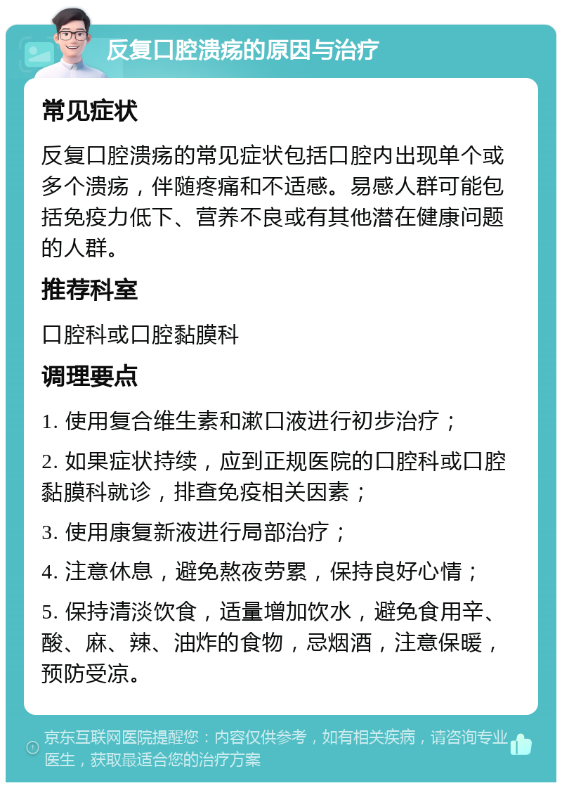 反复口腔溃疡的原因与治疗 常见症状 反复口腔溃疡的常见症状包括口腔内出现单个或多个溃疡，伴随疼痛和不适感。易感人群可能包括免疫力低下、营养不良或有其他潜在健康问题的人群。 推荐科室 口腔科或口腔黏膜科 调理要点 1. 使用复合维生素和漱口液进行初步治疗； 2. 如果症状持续，应到正规医院的口腔科或口腔黏膜科就诊，排查免疫相关因素； 3. 使用康复新液进行局部治疗； 4. 注意休息，避免熬夜劳累，保持良好心情； 5. 保持清淡饮食，适量增加饮水，避免食用辛、酸、麻、辣、油炸的食物，忌烟酒，注意保暖，预防受凉。