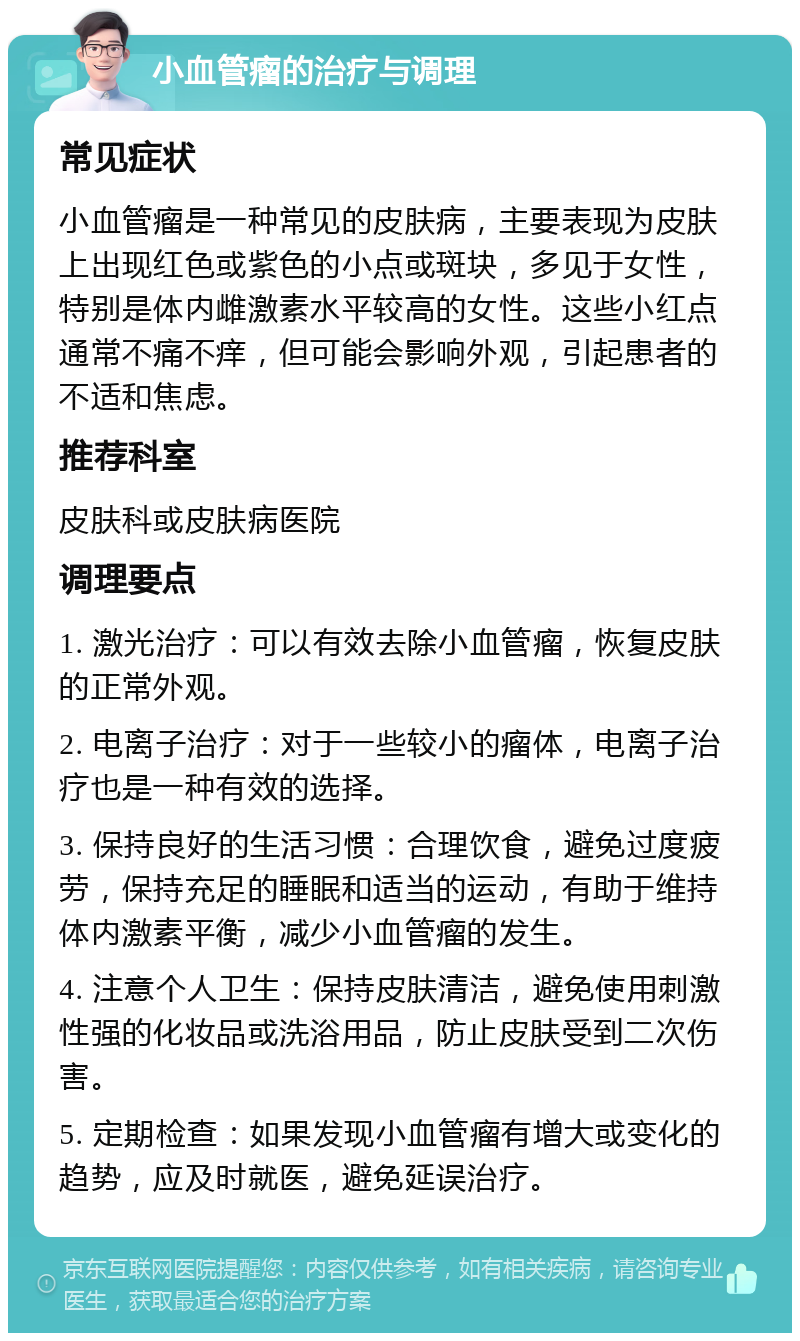 小血管瘤的治疗与调理 常见症状 小血管瘤是一种常见的皮肤病，主要表现为皮肤上出现红色或紫色的小点或斑块，多见于女性，特别是体内雌激素水平较高的女性。这些小红点通常不痛不痒，但可能会影响外观，引起患者的不适和焦虑。 推荐科室 皮肤科或皮肤病医院 调理要点 1. 激光治疗：可以有效去除小血管瘤，恢复皮肤的正常外观。 2. 电离子治疗：对于一些较小的瘤体，电离子治疗也是一种有效的选择。 3. 保持良好的生活习惯：合理饮食，避免过度疲劳，保持充足的睡眠和适当的运动，有助于维持体内激素平衡，减少小血管瘤的发生。 4. 注意个人卫生：保持皮肤清洁，避免使用刺激性强的化妆品或洗浴用品，防止皮肤受到二次伤害。 5. 定期检查：如果发现小血管瘤有增大或变化的趋势，应及时就医，避免延误治疗。