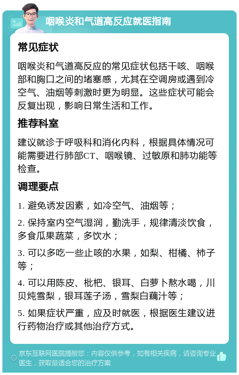 咽喉炎和气道高反应就医指南 常见症状 咽喉炎和气道高反应的常见症状包括干咳、咽喉部和胸口之间的堵塞感，尤其在空调房或遇到冷空气、油烟等刺激时更为明显。这些症状可能会反复出现，影响日常生活和工作。 推荐科室 建议就诊于呼吸科和消化内科，根据具体情况可能需要进行肺部CT、咽喉镜、过敏原和肺功能等检查。 调理要点 1. 避免诱发因素，如冷空气、油烟等； 2. 保持室内空气湿润，勤洗手，规律清淡饮食，多食瓜果蔬菜，多饮水； 3. 可以多吃一些止咳的水果，如梨、柑橘、柿子等； 4. 可以用陈皮、枇杷、银耳、白萝卜熬水喝，川贝炖雪梨，银耳莲子汤，雪梨白藕汁等； 5. 如果症状严重，应及时就医，根据医生建议进行药物治疗或其他治疗方式。