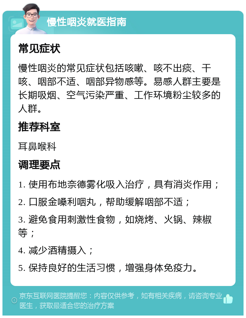 慢性咽炎就医指南 常见症状 慢性咽炎的常见症状包括咳嗽、咳不出痰、干咳、咽部不适、咽部异物感等。易感人群主要是长期吸烟、空气污染严重、工作环境粉尘较多的人群。 推荐科室 耳鼻喉科 调理要点 1. 使用布地奈德雾化吸入治疗，具有消炎作用； 2. 口服金嗓利咽丸，帮助缓解咽部不适； 3. 避免食用刺激性食物，如烧烤、火锅、辣椒等； 4. 减少酒精摄入； 5. 保持良好的生活习惯，增强身体免疫力。