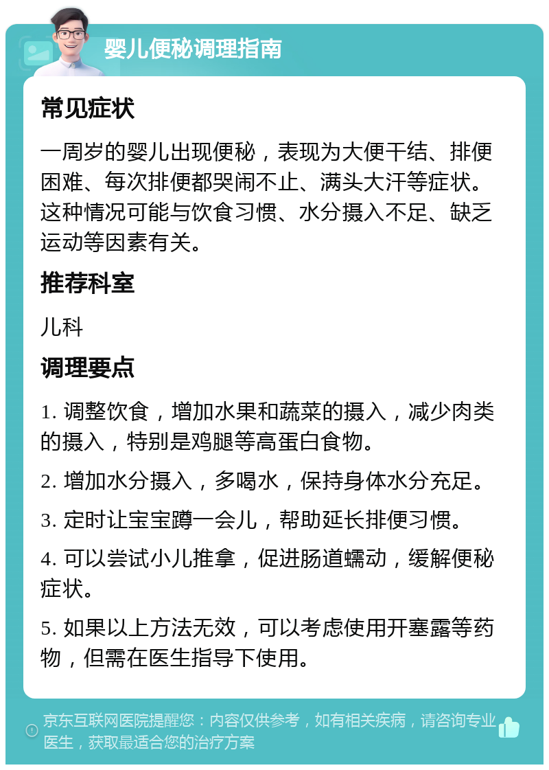 婴儿便秘调理指南 常见症状 一周岁的婴儿出现便秘，表现为大便干结、排便困难、每次排便都哭闹不止、满头大汗等症状。这种情况可能与饮食习惯、水分摄入不足、缺乏运动等因素有关。 推荐科室 儿科 调理要点 1. 调整饮食，增加水果和蔬菜的摄入，减少肉类的摄入，特别是鸡腿等高蛋白食物。 2. 增加水分摄入，多喝水，保持身体水分充足。 3. 定时让宝宝蹲一会儿，帮助延长排便习惯。 4. 可以尝试小儿推拿，促进肠道蠕动，缓解便秘症状。 5. 如果以上方法无效，可以考虑使用开塞露等药物，但需在医生指导下使用。