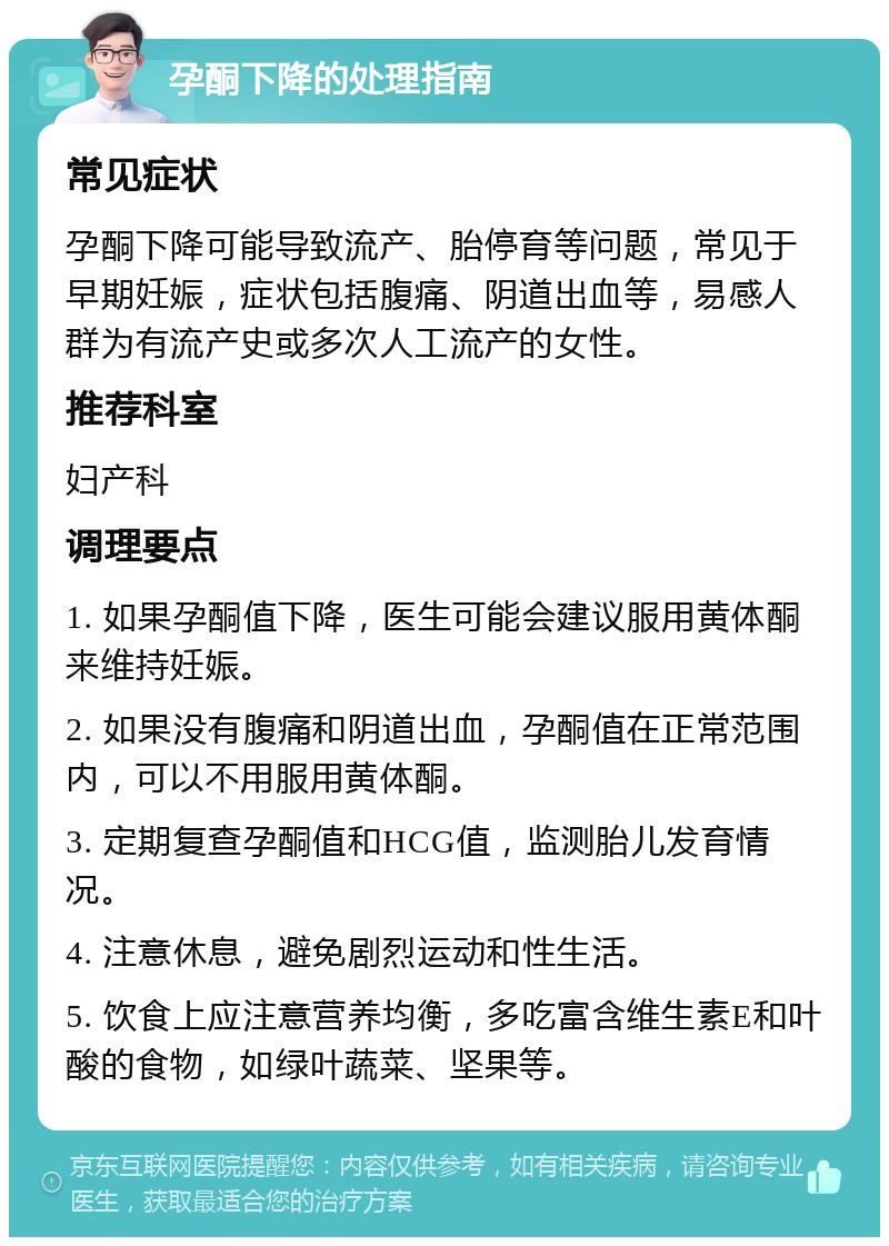 孕酮下降的处理指南 常见症状 孕酮下降可能导致流产、胎停育等问题，常见于早期妊娠，症状包括腹痛、阴道出血等，易感人群为有流产史或多次人工流产的女性。 推荐科室 妇产科 调理要点 1. 如果孕酮值下降，医生可能会建议服用黄体酮来维持妊娠。 2. 如果没有腹痛和阴道出血，孕酮值在正常范围内，可以不用服用黄体酮。 3. 定期复查孕酮值和HCG值，监测胎儿发育情况。 4. 注意休息，避免剧烈运动和性生活。 5. 饮食上应注意营养均衡，多吃富含维生素E和叶酸的食物，如绿叶蔬菜、坚果等。