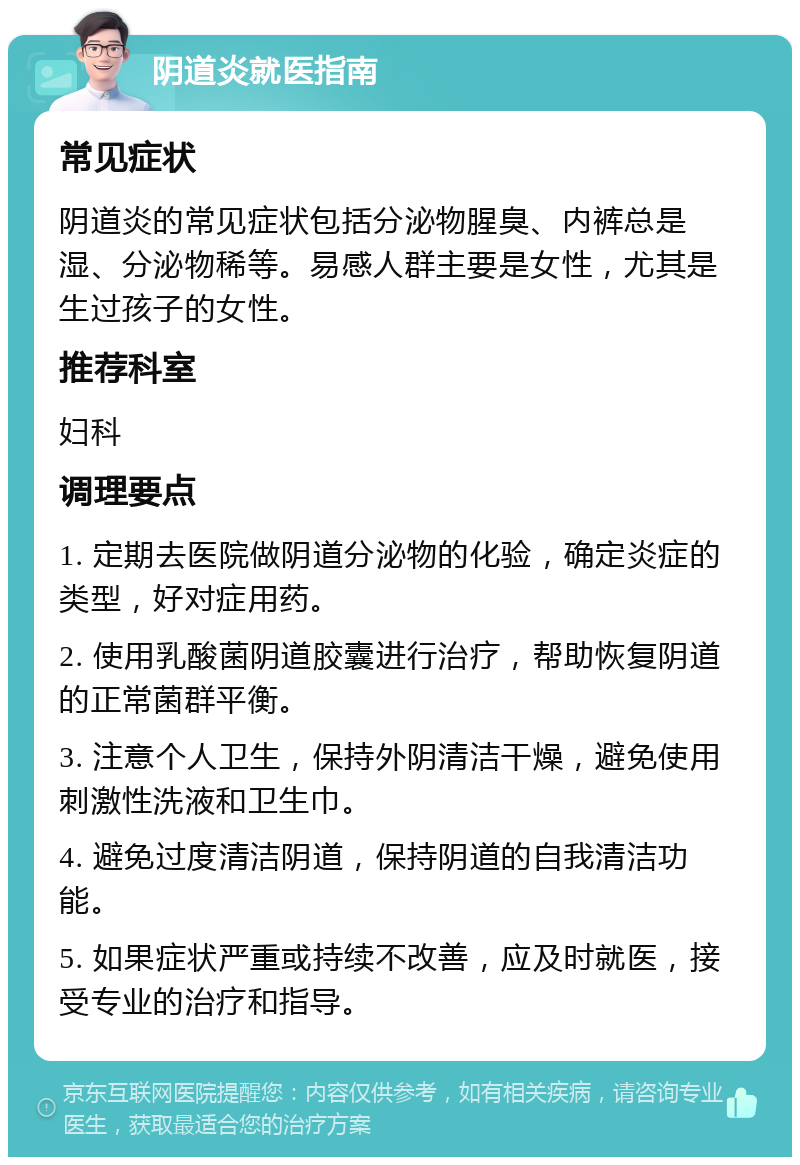 阴道炎就医指南 常见症状 阴道炎的常见症状包括分泌物腥臭、内裤总是湿、分泌物稀等。易感人群主要是女性，尤其是生过孩子的女性。 推荐科室 妇科 调理要点 1. 定期去医院做阴道分泌物的化验，确定炎症的类型，好对症用药。 2. 使用乳酸菌阴道胶囊进行治疗，帮助恢复阴道的正常菌群平衡。 3. 注意个人卫生，保持外阴清洁干燥，避免使用刺激性洗液和卫生巾。 4. 避免过度清洁阴道，保持阴道的自我清洁功能。 5. 如果症状严重或持续不改善，应及时就医，接受专业的治疗和指导。