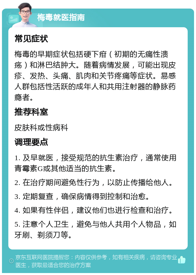 梅毒就医指南 常见症状 梅毒的早期症状包括硬下疳（初期的无痛性溃疡）和淋巴结肿大。随着病情发展，可能出现皮疹、发热、头痛、肌肉和关节疼痛等症状。易感人群包括性活跃的成年人和共用注射器的静脉药瘾者。 推荐科室 皮肤科或性病科 调理要点 1. 及早就医，接受规范的抗生素治疗，通常使用青霉素G或其他适当的抗生素。 2. 在治疗期间避免性行为，以防止传播给他人。 3. 定期复查，确保病情得到控制和治愈。 4. 如果有性伴侣，建议他们也进行检查和治疗。 5. 注意个人卫生，避免与他人共用个人物品，如牙刷、剃须刀等。