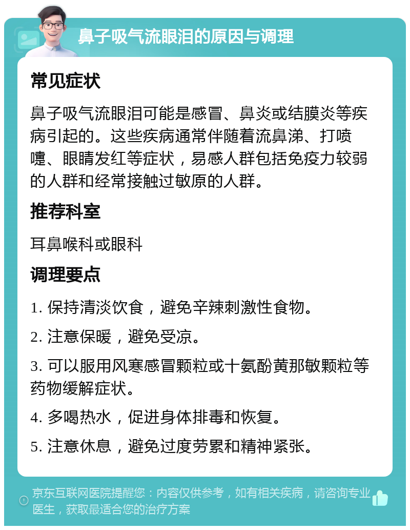 鼻子吸气流眼泪的原因与调理 常见症状 鼻子吸气流眼泪可能是感冒、鼻炎或结膜炎等疾病引起的。这些疾病通常伴随着流鼻涕、打喷嚏、眼睛发红等症状，易感人群包括免疫力较弱的人群和经常接触过敏原的人群。 推荐科室 耳鼻喉科或眼科 调理要点 1. 保持清淡饮食，避免辛辣刺激性食物。 2. 注意保暖，避免受凉。 3. 可以服用风寒感冒颗粒或十氨酚黄那敏颗粒等药物缓解症状。 4. 多喝热水，促进身体排毒和恢复。 5. 注意休息，避免过度劳累和精神紧张。