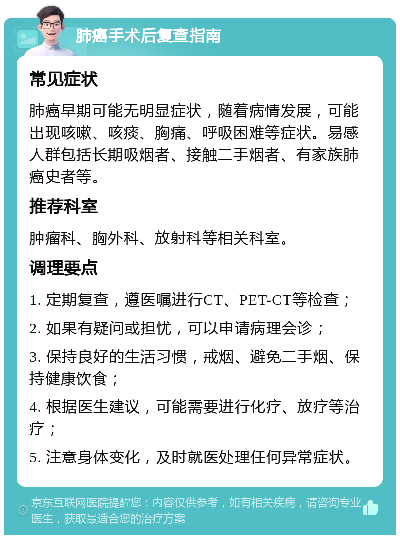 肺癌手术后复查指南 常见症状 肺癌早期可能无明显症状，随着病情发展，可能出现咳嗽、咳痰、胸痛、呼吸困难等症状。易感人群包括长期吸烟者、接触二手烟者、有家族肺癌史者等。 推荐科室 肿瘤科、胸外科、放射科等相关科室。 调理要点 1. 定期复查，遵医嘱进行CT、PET-CT等检查； 2. 如果有疑问或担忧，可以申请病理会诊； 3. 保持良好的生活习惯，戒烟、避免二手烟、保持健康饮食； 4. 根据医生建议，可能需要进行化疗、放疗等治疗； 5. 注意身体变化，及时就医处理任何异常症状。