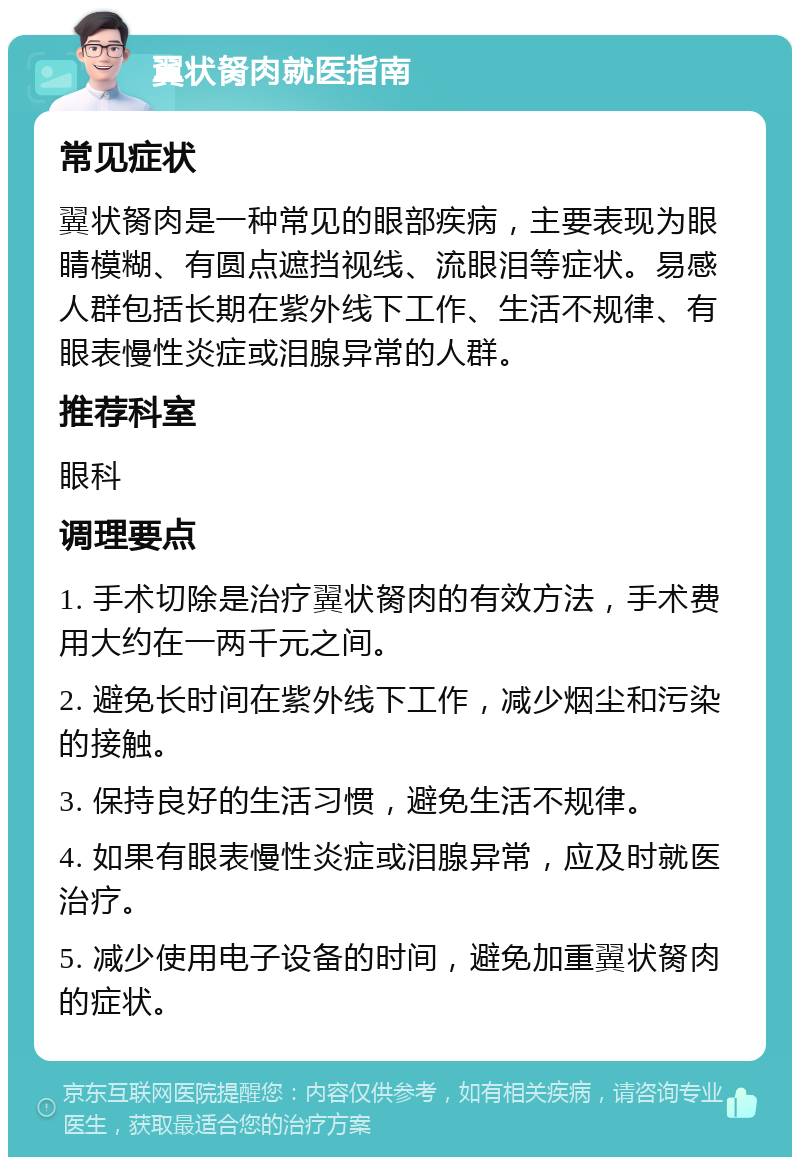 翼状胬肉就医指南 常见症状 翼状胬肉是一种常见的眼部疾病，主要表现为眼睛模糊、有圆点遮挡视线、流眼泪等症状。易感人群包括长期在紫外线下工作、生活不规律、有眼表慢性炎症或泪腺异常的人群。 推荐科室 眼科 调理要点 1. 手术切除是治疗翼状胬肉的有效方法，手术费用大约在一两千元之间。 2. 避免长时间在紫外线下工作，减少烟尘和污染的接触。 3. 保持良好的生活习惯，避免生活不规律。 4. 如果有眼表慢性炎症或泪腺异常，应及时就医治疗。 5. 减少使用电子设备的时间，避免加重翼状胬肉的症状。