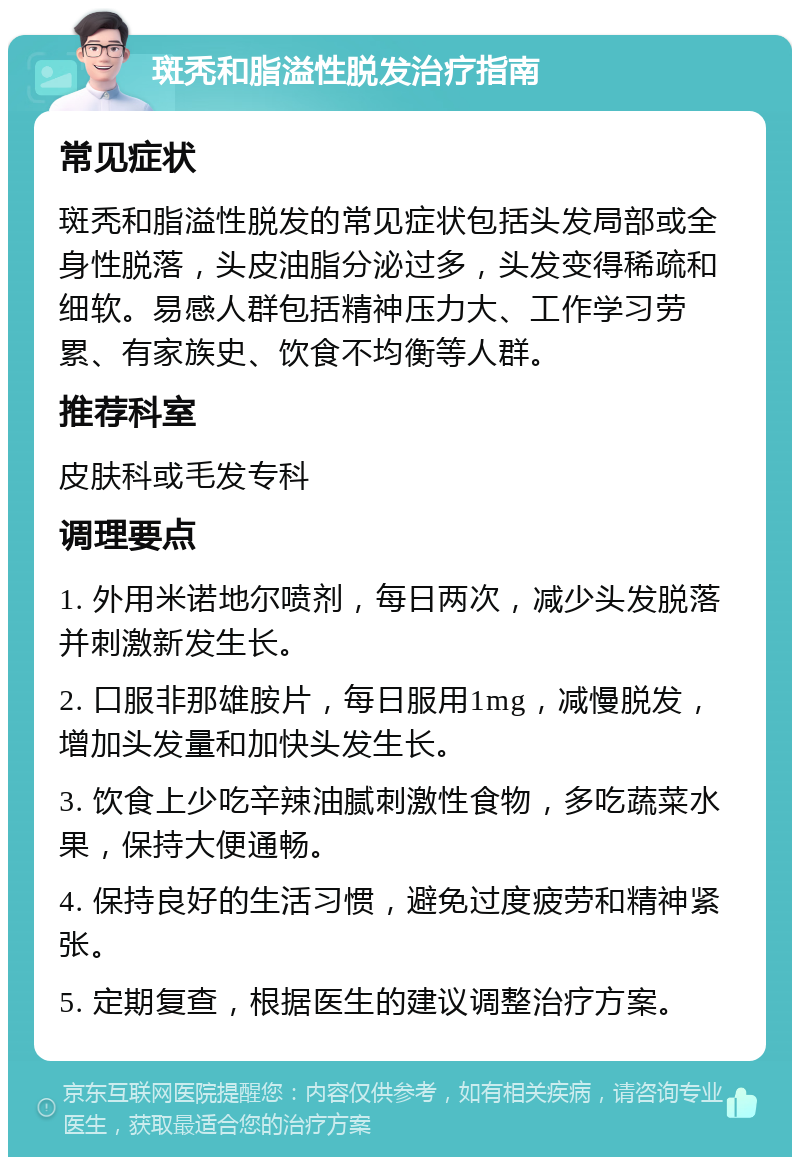 斑秃和脂溢性脱发治疗指南 常见症状 斑秃和脂溢性脱发的常见症状包括头发局部或全身性脱落，头皮油脂分泌过多，头发变得稀疏和细软。易感人群包括精神压力大、工作学习劳累、有家族史、饮食不均衡等人群。 推荐科室 皮肤科或毛发专科 调理要点 1. 外用米诺地尔喷剂，每日两次，减少头发脱落并刺激新发生长。 2. 口服非那雄胺片，每日服用1mg，减慢脱发，增加头发量和加快头发生长。 3. 饮食上少吃辛辣油腻刺激性食物，多吃蔬菜水果，保持大便通畅。 4. 保持良好的生活习惯，避免过度疲劳和精神紧张。 5. 定期复查，根据医生的建议调整治疗方案。