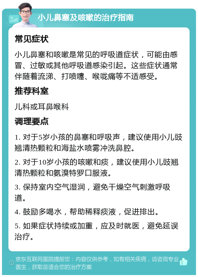 小儿鼻塞及咳嗽的治疗指南 常见症状 小儿鼻塞和咳嗽是常见的呼吸道症状，可能由感冒、过敏或其他呼吸道感染引起。这些症状通常伴随着流涕、打喷嚏、喉咙痛等不适感受。 推荐科室 儿科或耳鼻喉科 调理要点 1. 对于5岁小孩的鼻塞和呼吸声，建议使用小儿豉翘清热颗粒和海盐水喷雾冲洗鼻腔。 2. 对于10岁小孩的咳嗽和痰，建议使用小儿豉翘清热颗粒和氨溴特罗口服液。 3. 保持室内空气湿润，避免干燥空气刺激呼吸道。 4. 鼓励多喝水，帮助稀释痰液，促进排出。 5. 如果症状持续或加重，应及时就医，避免延误治疗。