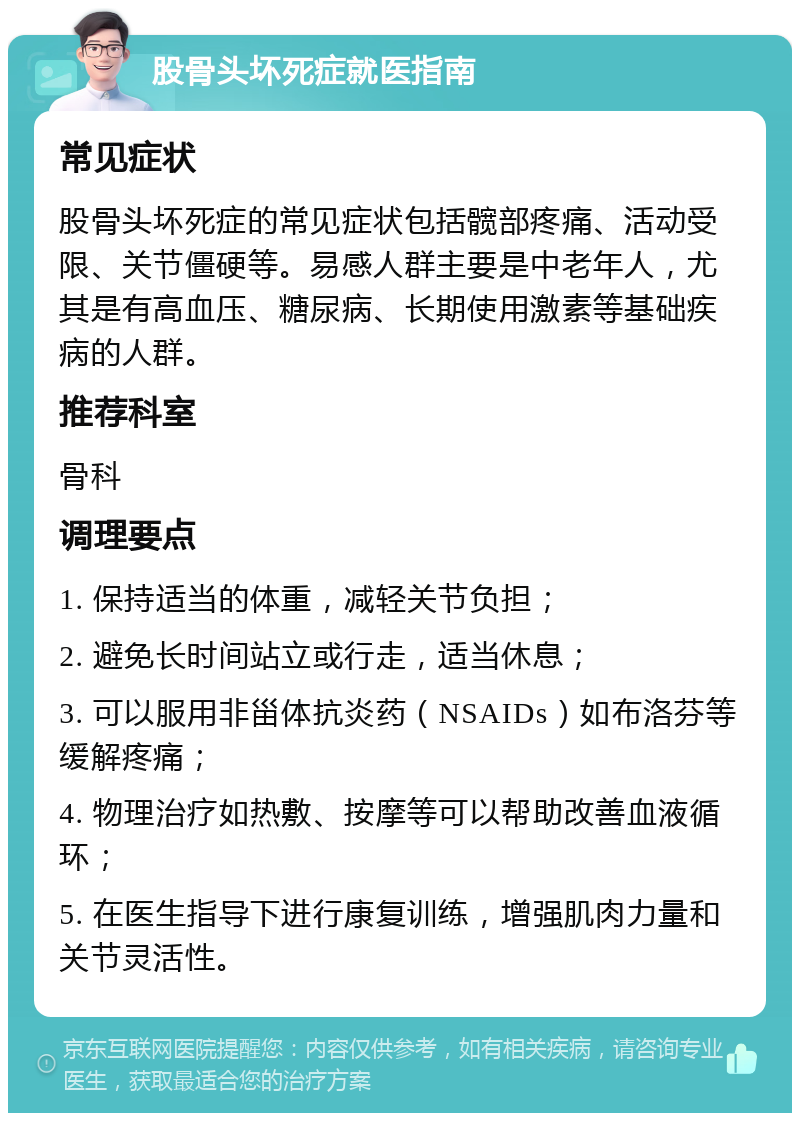 股骨头坏死症就医指南 常见症状 股骨头坏死症的常见症状包括髋部疼痛、活动受限、关节僵硬等。易感人群主要是中老年人，尤其是有高血压、糖尿病、长期使用激素等基础疾病的人群。 推荐科室 骨科 调理要点 1. 保持适当的体重，减轻关节负担； 2. 避免长时间站立或行走，适当休息； 3. 可以服用非甾体抗炎药（NSAIDs）如布洛芬等缓解疼痛； 4. 物理治疗如热敷、按摩等可以帮助改善血液循环； 5. 在医生指导下进行康复训练，增强肌肉力量和关节灵活性。