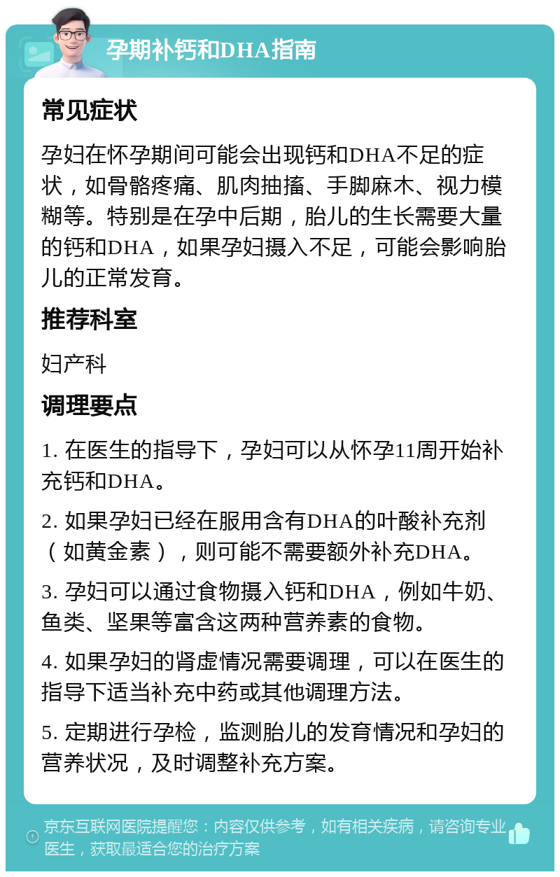 孕期补钙和DHA指南 常见症状 孕妇在怀孕期间可能会出现钙和DHA不足的症状，如骨骼疼痛、肌肉抽搐、手脚麻木、视力模糊等。特别是在孕中后期，胎儿的生长需要大量的钙和DHA，如果孕妇摄入不足，可能会影响胎儿的正常发育。 推荐科室 妇产科 调理要点 1. 在医生的指导下，孕妇可以从怀孕11周开始补充钙和DHA。 2. 如果孕妇已经在服用含有DHA的叶酸补充剂（如黄金素），则可能不需要额外补充DHA。 3. 孕妇可以通过食物摄入钙和DHA，例如牛奶、鱼类、坚果等富含这两种营养素的食物。 4. 如果孕妇的肾虚情况需要调理，可以在医生的指导下适当补充中药或其他调理方法。 5. 定期进行孕检，监测胎儿的发育情况和孕妇的营养状况，及时调整补充方案。