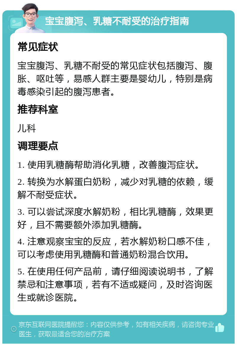 宝宝腹泻、乳糖不耐受的治疗指南 常见症状 宝宝腹泻、乳糖不耐受的常见症状包括腹泻、腹胀、呕吐等，易感人群主要是婴幼儿，特别是病毒感染引起的腹泻患者。 推荐科室 儿科 调理要点 1. 使用乳糖酶帮助消化乳糖，改善腹泻症状。 2. 转换为水解蛋白奶粉，减少对乳糖的依赖，缓解不耐受症状。 3. 可以尝试深度水解奶粉，相比乳糖酶，效果更好，且不需要额外添加乳糖酶。 4. 注意观察宝宝的反应，若水解奶粉口感不佳，可以考虑使用乳糖酶和普通奶粉混合饮用。 5. 在使用任何产品前，请仔细阅读说明书，了解禁忌和注意事项，若有不适或疑问，及时咨询医生或就诊医院。