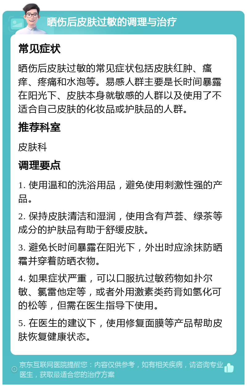 晒伤后皮肤过敏的调理与治疗 常见症状 晒伤后皮肤过敏的常见症状包括皮肤红肿、瘙痒、疼痛和水泡等。易感人群主要是长时间暴露在阳光下、皮肤本身就敏感的人群以及使用了不适合自己皮肤的化妆品或护肤品的人群。 推荐科室 皮肤科 调理要点 1. 使用温和的洗浴用品，避免使用刺激性强的产品。 2. 保持皮肤清洁和湿润，使用含有芦荟、绿茶等成分的护肤品有助于舒缓皮肤。 3. 避免长时间暴露在阳光下，外出时应涂抹防晒霜并穿着防晒衣物。 4. 如果症状严重，可以口服抗过敏药物如扑尔敏、氯雷他定等，或者外用激素类药膏如氢化可的松等，但需在医生指导下使用。 5. 在医生的建议下，使用修复面膜等产品帮助皮肤恢复健康状态。