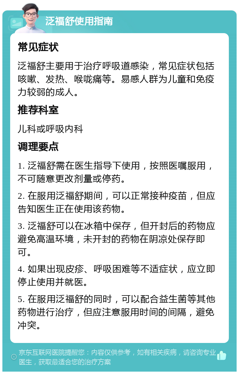 泛福舒使用指南 常见症状 泛福舒主要用于治疗呼吸道感染，常见症状包括咳嗽、发热、喉咙痛等。易感人群为儿童和免疫力较弱的成人。 推荐科室 儿科或呼吸内科 调理要点 1. 泛福舒需在医生指导下使用，按照医嘱服用，不可随意更改剂量或停药。 2. 在服用泛福舒期间，可以正常接种疫苗，但应告知医生正在使用该药物。 3. 泛福舒可以在冰箱中保存，但开封后的药物应避免高温环境，未开封的药物在阴凉处保存即可。 4. 如果出现皮疹、呼吸困难等不适症状，应立即停止使用并就医。 5. 在服用泛福舒的同时，可以配合益生菌等其他药物进行治疗，但应注意服用时间的间隔，避免冲突。