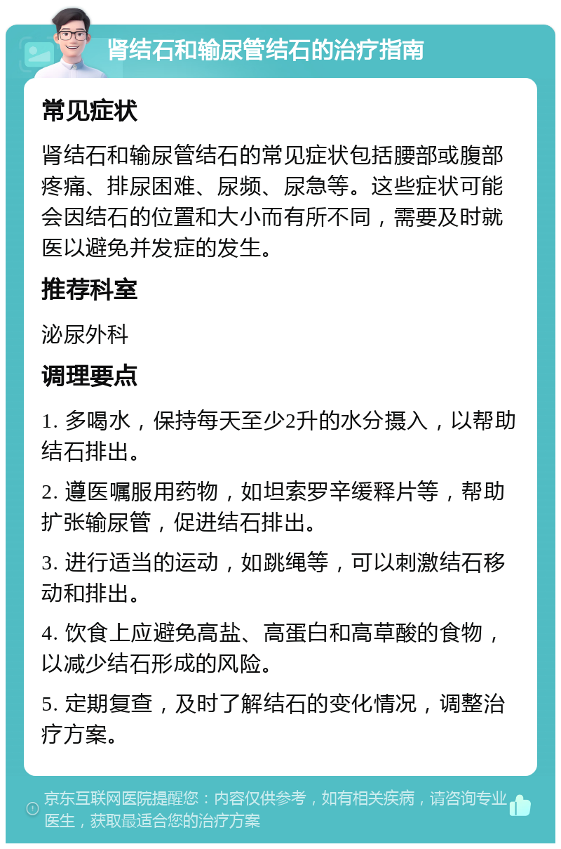 肾结石和输尿管结石的治疗指南 常见症状 肾结石和输尿管结石的常见症状包括腰部或腹部疼痛、排尿困难、尿频、尿急等。这些症状可能会因结石的位置和大小而有所不同，需要及时就医以避免并发症的发生。 推荐科室 泌尿外科 调理要点 1. 多喝水，保持每天至少2升的水分摄入，以帮助结石排出。 2. 遵医嘱服用药物，如坦索罗辛缓释片等，帮助扩张输尿管，促进结石排出。 3. 进行适当的运动，如跳绳等，可以刺激结石移动和排出。 4. 饮食上应避免高盐、高蛋白和高草酸的食物，以减少结石形成的风险。 5. 定期复查，及时了解结石的变化情况，调整治疗方案。