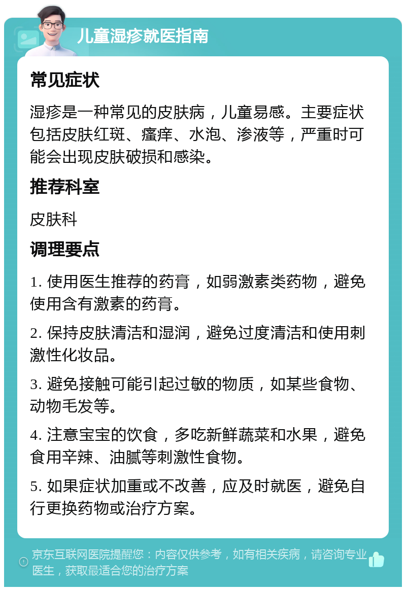 儿童湿疹就医指南 常见症状 湿疹是一种常见的皮肤病，儿童易感。主要症状包括皮肤红斑、瘙痒、水泡、渗液等，严重时可能会出现皮肤破损和感染。 推荐科室 皮肤科 调理要点 1. 使用医生推荐的药膏，如弱激素类药物，避免使用含有激素的药膏。 2. 保持皮肤清洁和湿润，避免过度清洁和使用刺激性化妆品。 3. 避免接触可能引起过敏的物质，如某些食物、动物毛发等。 4. 注意宝宝的饮食，多吃新鲜蔬菜和水果，避免食用辛辣、油腻等刺激性食物。 5. 如果症状加重或不改善，应及时就医，避免自行更换药物或治疗方案。