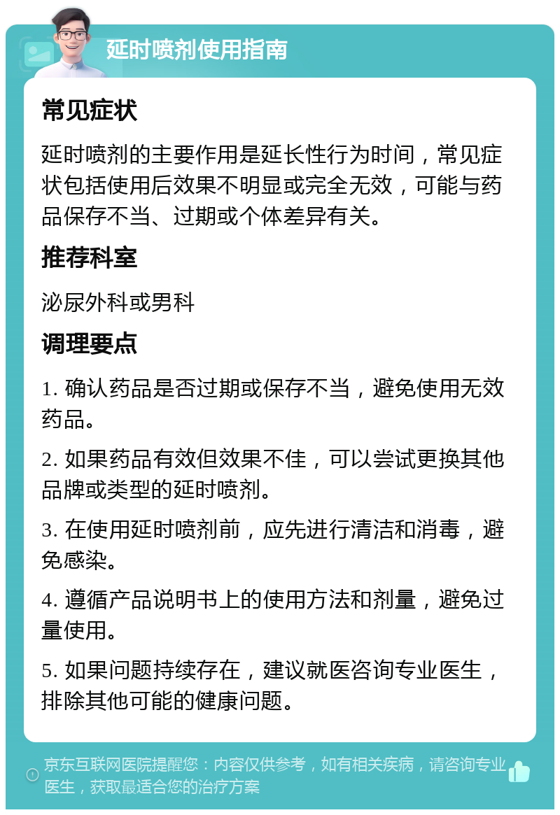 延时喷剂使用指南 常见症状 延时喷剂的主要作用是延长性行为时间，常见症状包括使用后效果不明显或完全无效，可能与药品保存不当、过期或个体差异有关。 推荐科室 泌尿外科或男科 调理要点 1. 确认药品是否过期或保存不当，避免使用无效药品。 2. 如果药品有效但效果不佳，可以尝试更换其他品牌或类型的延时喷剂。 3. 在使用延时喷剂前，应先进行清洁和消毒，避免感染。 4. 遵循产品说明书上的使用方法和剂量，避免过量使用。 5. 如果问题持续存在，建议就医咨询专业医生，排除其他可能的健康问题。