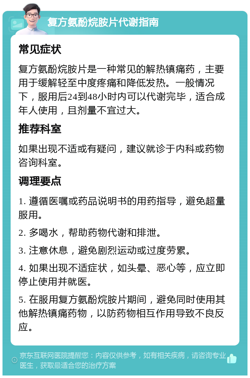 复方氨酚烷胺片代谢指南 常见症状 复方氨酚烷胺片是一种常见的解热镇痛药，主要用于缓解轻至中度疼痛和降低发热。一般情况下，服用后24到48小时内可以代谢完毕，适合成年人使用，且剂量不宜过大。 推荐科室 如果出现不适或有疑问，建议就诊于内科或药物咨询科室。 调理要点 1. 遵循医嘱或药品说明书的用药指导，避免超量服用。 2. 多喝水，帮助药物代谢和排泄。 3. 注意休息，避免剧烈运动或过度劳累。 4. 如果出现不适症状，如头晕、恶心等，应立即停止使用并就医。 5. 在服用复方氨酚烷胺片期间，避免同时使用其他解热镇痛药物，以防药物相互作用导致不良反应。