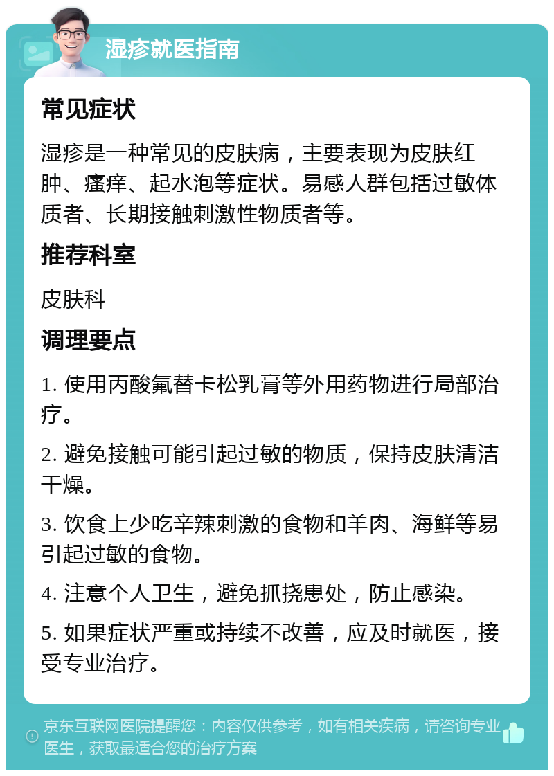 湿疹就医指南 常见症状 湿疹是一种常见的皮肤病，主要表现为皮肤红肿、瘙痒、起水泡等症状。易感人群包括过敏体质者、长期接触刺激性物质者等。 推荐科室 皮肤科 调理要点 1. 使用丙酸氟替卡松乳膏等外用药物进行局部治疗。 2. 避免接触可能引起过敏的物质，保持皮肤清洁干燥。 3. 饮食上少吃辛辣刺激的食物和羊肉、海鲜等易引起过敏的食物。 4. 注意个人卫生，避免抓挠患处，防止感染。 5. 如果症状严重或持续不改善，应及时就医，接受专业治疗。