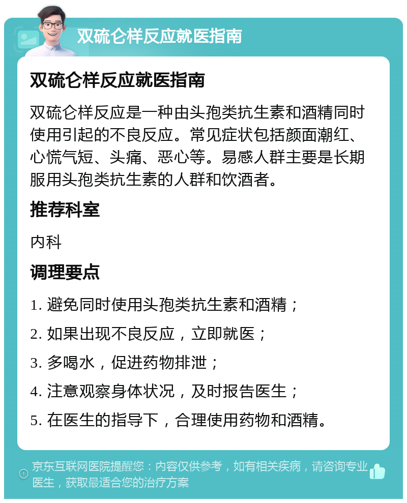 双硫仑样反应就医指南 双硫仑样反应就医指南 双硫仑样反应是一种由头孢类抗生素和酒精同时使用引起的不良反应。常见症状包括颜面潮红、心慌气短、头痛、恶心等。易感人群主要是长期服用头孢类抗生素的人群和饮酒者。 推荐科室 内科 调理要点 1. 避免同时使用头孢类抗生素和酒精； 2. 如果出现不良反应，立即就医； 3. 多喝水，促进药物排泄； 4. 注意观察身体状况，及时报告医生； 5. 在医生的指导下，合理使用药物和酒精。