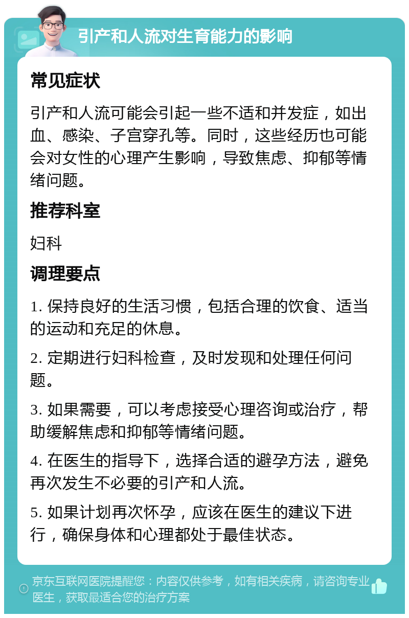 引产和人流对生育能力的影响 常见症状 引产和人流可能会引起一些不适和并发症，如出血、感染、子宫穿孔等。同时，这些经历也可能会对女性的心理产生影响，导致焦虑、抑郁等情绪问题。 推荐科室 妇科 调理要点 1. 保持良好的生活习惯，包括合理的饮食、适当的运动和充足的休息。 2. 定期进行妇科检查，及时发现和处理任何问题。 3. 如果需要，可以考虑接受心理咨询或治疗，帮助缓解焦虑和抑郁等情绪问题。 4. 在医生的指导下，选择合适的避孕方法，避免再次发生不必要的引产和人流。 5. 如果计划再次怀孕，应该在医生的建议下进行，确保身体和心理都处于最佳状态。