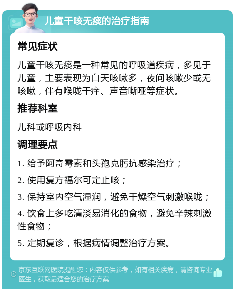 儿童干咳无痰的治疗指南 常见症状 儿童干咳无痰是一种常见的呼吸道疾病，多见于儿童，主要表现为白天咳嗽多，夜间咳嗽少或无咳嗽，伴有喉咙干痒、声音嘶哑等症状。 推荐科室 儿科或呼吸内科 调理要点 1. 给予阿奇霉素和头孢克肟抗感染治疗； 2. 使用复方福尔可定止咳； 3. 保持室内空气湿润，避免干燥空气刺激喉咙； 4. 饮食上多吃清淡易消化的食物，避免辛辣刺激性食物； 5. 定期复诊，根据病情调整治疗方案。