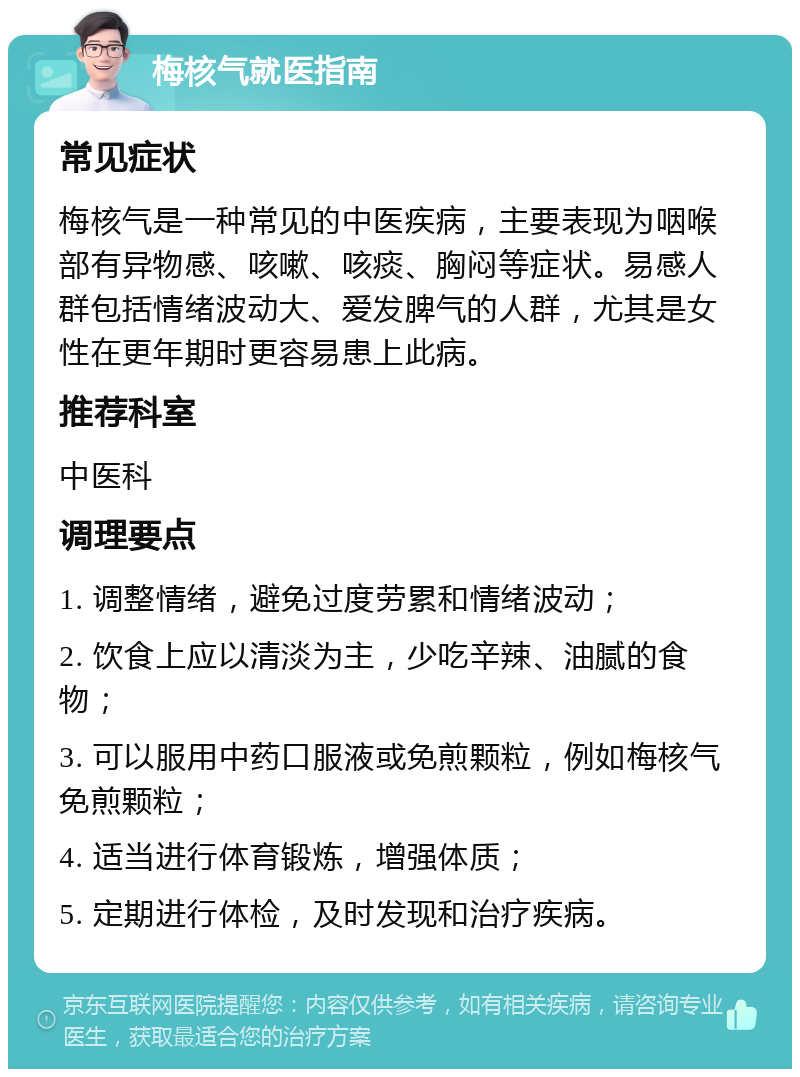 梅核气就医指南 常见症状 梅核气是一种常见的中医疾病，主要表现为咽喉部有异物感、咳嗽、咳痰、胸闷等症状。易感人群包括情绪波动大、爱发脾气的人群，尤其是女性在更年期时更容易患上此病。 推荐科室 中医科 调理要点 1. 调整情绪，避免过度劳累和情绪波动； 2. 饮食上应以清淡为主，少吃辛辣、油腻的食物； 3. 可以服用中药口服液或免煎颗粒，例如梅核气免煎颗粒； 4. 适当进行体育锻炼，增强体质； 5. 定期进行体检，及时发现和治疗疾病。