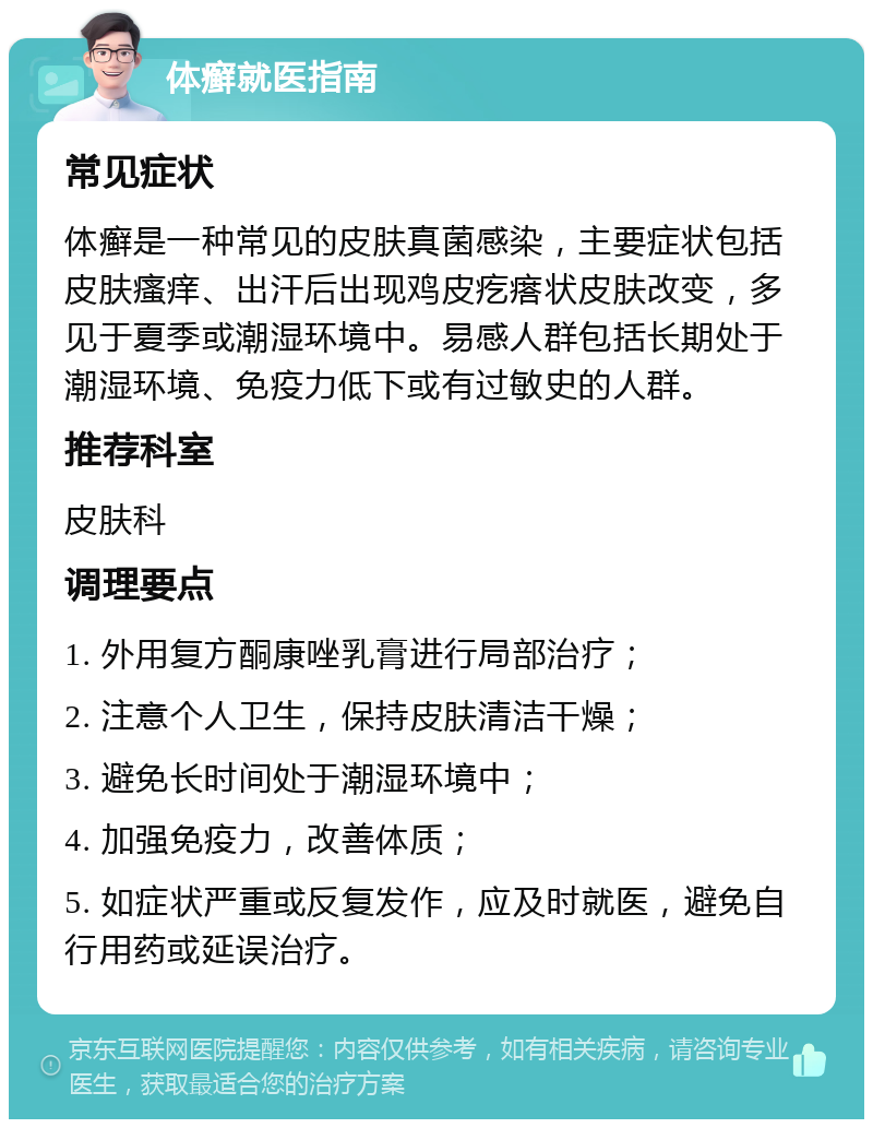 体癣就医指南 常见症状 体癣是一种常见的皮肤真菌感染，主要症状包括皮肤瘙痒、出汗后出现鸡皮疙瘩状皮肤改变，多见于夏季或潮湿环境中。易感人群包括长期处于潮湿环境、免疫力低下或有过敏史的人群。 推荐科室 皮肤科 调理要点 1. 外用复方酮康唑乳膏进行局部治疗； 2. 注意个人卫生，保持皮肤清洁干燥； 3. 避免长时间处于潮湿环境中； 4. 加强免疫力，改善体质； 5. 如症状严重或反复发作，应及时就医，避免自行用药或延误治疗。