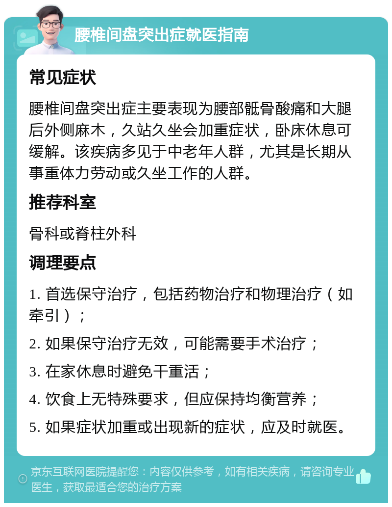 腰椎间盘突出症就医指南 常见症状 腰椎间盘突出症主要表现为腰部骶骨酸痛和大腿后外侧麻木，久站久坐会加重症状，卧床休息可缓解。该疾病多见于中老年人群，尤其是长期从事重体力劳动或久坐工作的人群。 推荐科室 骨科或脊柱外科 调理要点 1. 首选保守治疗，包括药物治疗和物理治疗（如牵引）； 2. 如果保守治疗无效，可能需要手术治疗； 3. 在家休息时避免干重活； 4. 饮食上无特殊要求，但应保持均衡营养； 5. 如果症状加重或出现新的症状，应及时就医。