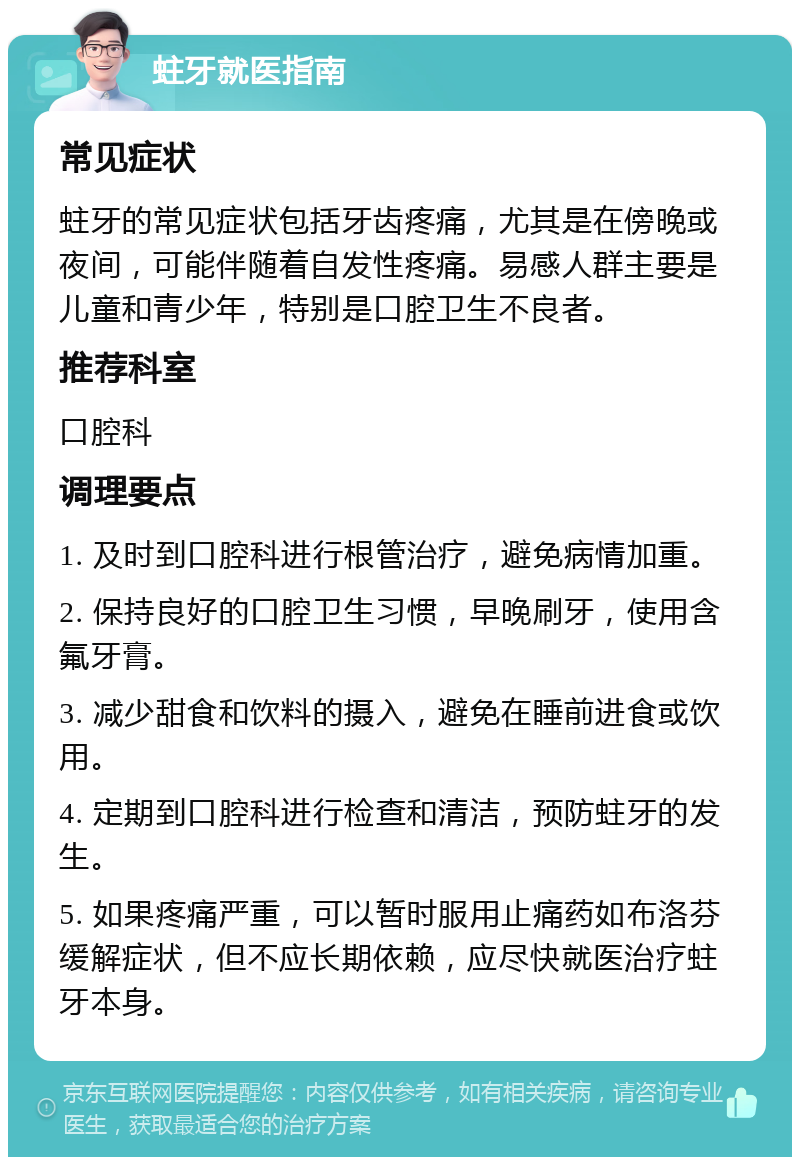 蛀牙就医指南 常见症状 蛀牙的常见症状包括牙齿疼痛，尤其是在傍晚或夜间，可能伴随着自发性疼痛。易感人群主要是儿童和青少年，特别是口腔卫生不良者。 推荐科室 口腔科 调理要点 1. 及时到口腔科进行根管治疗，避免病情加重。 2. 保持良好的口腔卫生习惯，早晚刷牙，使用含氟牙膏。 3. 减少甜食和饮料的摄入，避免在睡前进食或饮用。 4. 定期到口腔科进行检查和清洁，预防蛀牙的发生。 5. 如果疼痛严重，可以暂时服用止痛药如布洛芬缓解症状，但不应长期依赖，应尽快就医治疗蛀牙本身。