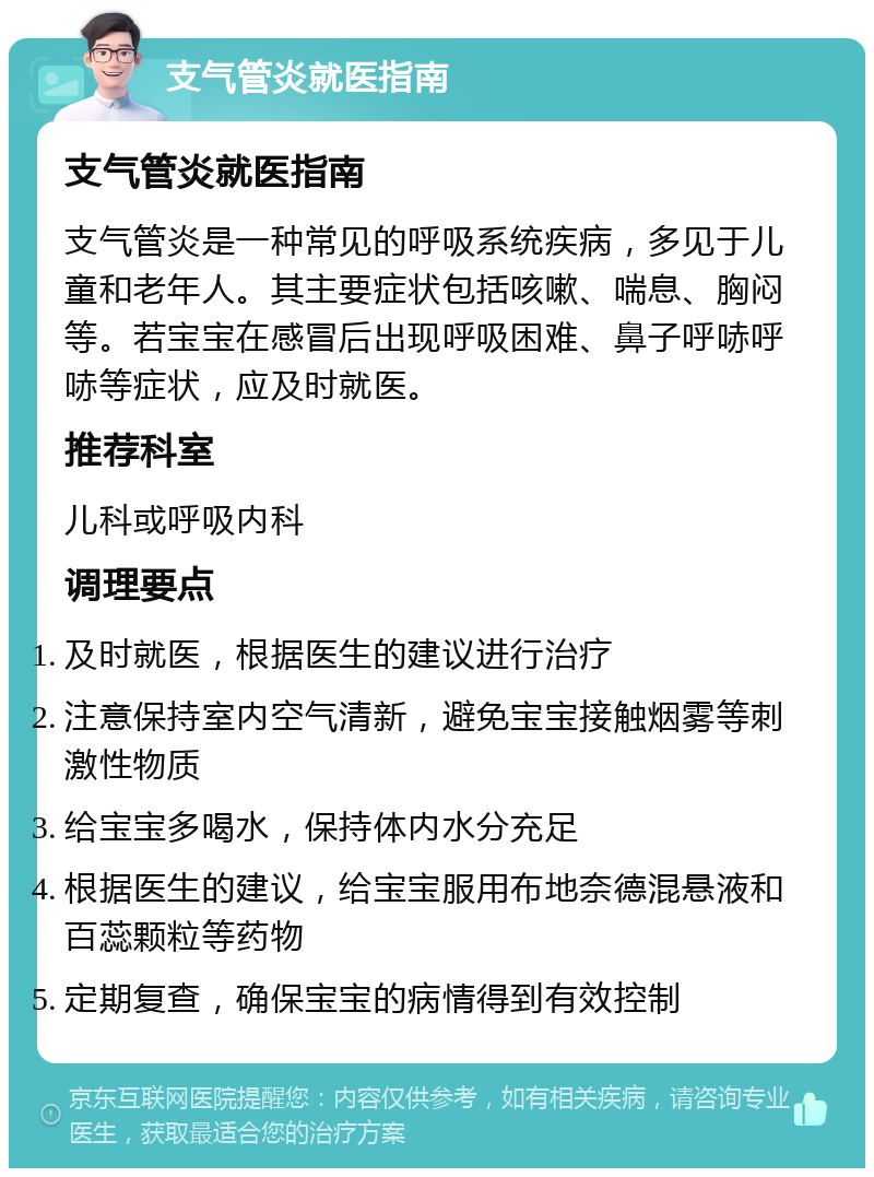 支气管炎就医指南 支气管炎就医指南 支气管炎是一种常见的呼吸系统疾病，多见于儿童和老年人。其主要症状包括咳嗽、喘息、胸闷等。若宝宝在感冒后出现呼吸困难、鼻子呼哧呼哧等症状，应及时就医。 推荐科室 儿科或呼吸内科 调理要点 及时就医，根据医生的建议进行治疗 注意保持室内空气清新，避免宝宝接触烟雾等刺激性物质 给宝宝多喝水，保持体内水分充足 根据医生的建议，给宝宝服用布地奈德混悬液和百蕊颗粒等药物 定期复查，确保宝宝的病情得到有效控制