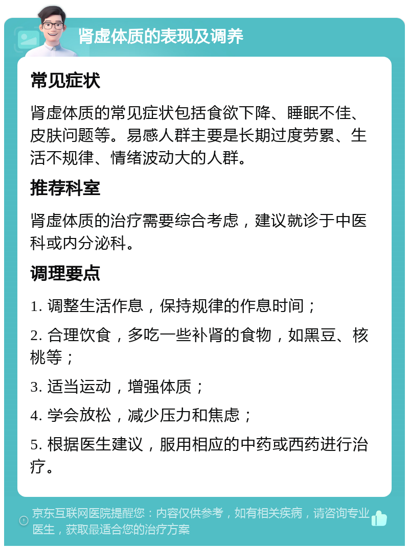 肾虚体质的表现及调养 常见症状 肾虚体质的常见症状包括食欲下降、睡眠不佳、皮肤问题等。易感人群主要是长期过度劳累、生活不规律、情绪波动大的人群。 推荐科室 肾虚体质的治疗需要综合考虑，建议就诊于中医科或内分泌科。 调理要点 1. 调整生活作息，保持规律的作息时间； 2. 合理饮食，多吃一些补肾的食物，如黑豆、核桃等； 3. 适当运动，增强体质； 4. 学会放松，减少压力和焦虑； 5. 根据医生建议，服用相应的中药或西药进行治疗。