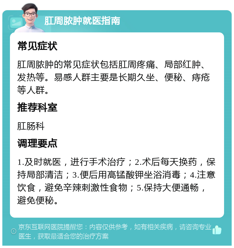 肛周脓肿就医指南 常见症状 肛周脓肿的常见症状包括肛周疼痛、局部红肿、发热等。易感人群主要是长期久坐、便秘、痔疮等人群。 推荐科室 肛肠科 调理要点 1.及时就医，进行手术治疗；2.术后每天换药，保持局部清洁；3.便后用高锰酸钾坐浴消毒；4.注意饮食，避免辛辣刺激性食物；5.保持大便通畅，避免便秘。