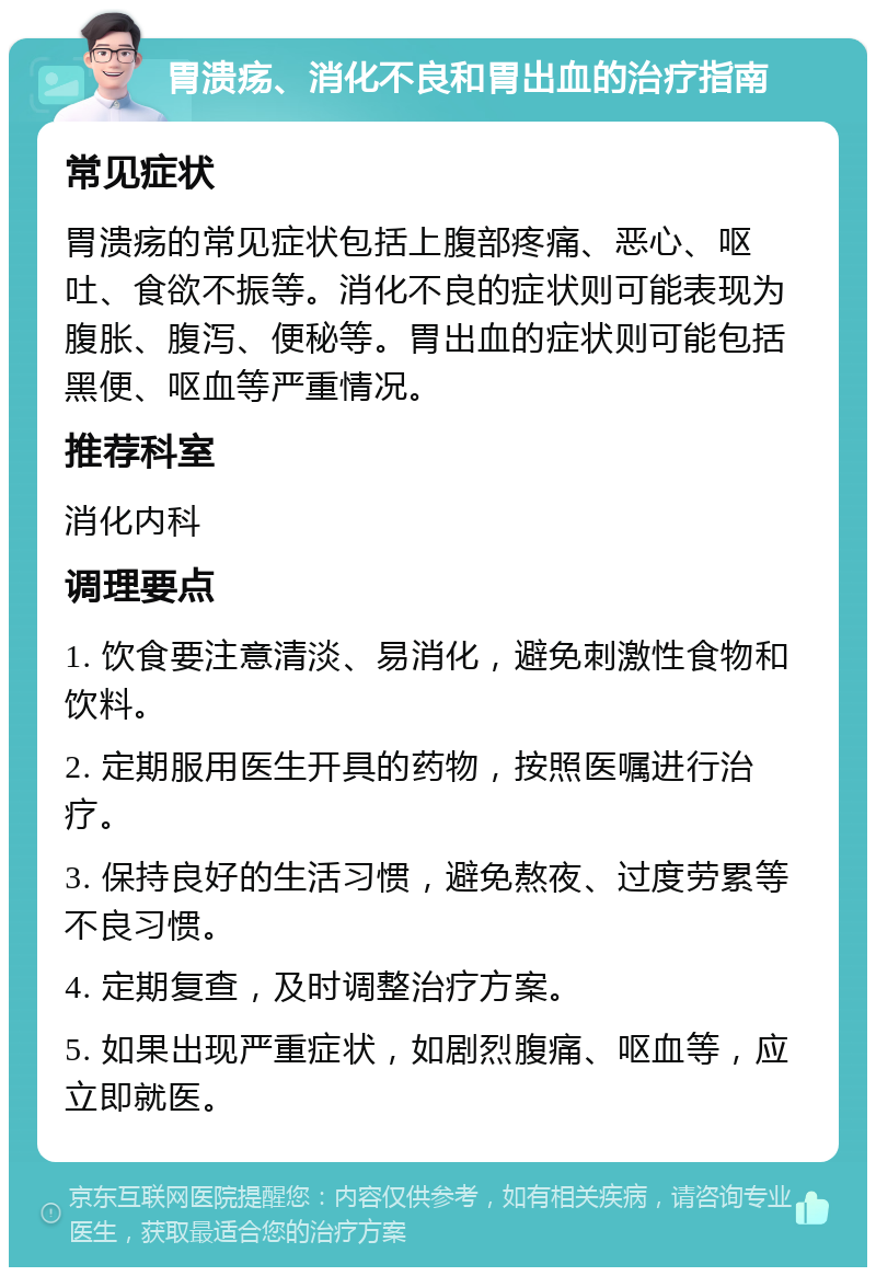 胃溃疡、消化不良和胃出血的治疗指南 常见症状 胃溃疡的常见症状包括上腹部疼痛、恶心、呕吐、食欲不振等。消化不良的症状则可能表现为腹胀、腹泻、便秘等。胃出血的症状则可能包括黑便、呕血等严重情况。 推荐科室 消化内科 调理要点 1. 饮食要注意清淡、易消化，避免刺激性食物和饮料。 2. 定期服用医生开具的药物，按照医嘱进行治疗。 3. 保持良好的生活习惯，避免熬夜、过度劳累等不良习惯。 4. 定期复查，及时调整治疗方案。 5. 如果出现严重症状，如剧烈腹痛、呕血等，应立即就医。