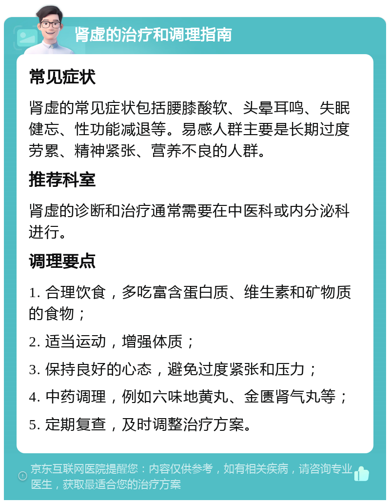 肾虚的治疗和调理指南 常见症状 肾虚的常见症状包括腰膝酸软、头晕耳鸣、失眠健忘、性功能减退等。易感人群主要是长期过度劳累、精神紧张、营养不良的人群。 推荐科室 肾虚的诊断和治疗通常需要在中医科或内分泌科进行。 调理要点 1. 合理饮食，多吃富含蛋白质、维生素和矿物质的食物； 2. 适当运动，增强体质； 3. 保持良好的心态，避免过度紧张和压力； 4. 中药调理，例如六味地黄丸、金匮肾气丸等； 5. 定期复查，及时调整治疗方案。