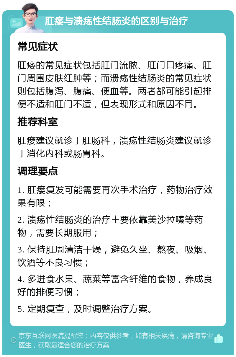 肛瘘与溃疡性结肠炎的区别与治疗 常见症状 肛瘘的常见症状包括肛门流脓、肛门口疼痛、肛门周围皮肤红肿等；而溃疡性结肠炎的常见症状则包括腹泻、腹痛、便血等。两者都可能引起排便不适和肛门不适，但表现形式和原因不同。 推荐科室 肛瘘建议就诊于肛肠科，溃疡性结肠炎建议就诊于消化内科或肠胃科。 调理要点 1. 肛瘘复发可能需要再次手术治疗，药物治疗效果有限； 2. 溃疡性结肠炎的治疗主要依靠美沙拉嗪等药物，需要长期服用； 3. 保持肛周清洁干燥，避免久坐、熬夜、吸烟、饮酒等不良习惯； 4. 多进食水果、蔬菜等富含纤维的食物，养成良好的排便习惯； 5. 定期复查，及时调整治疗方案。