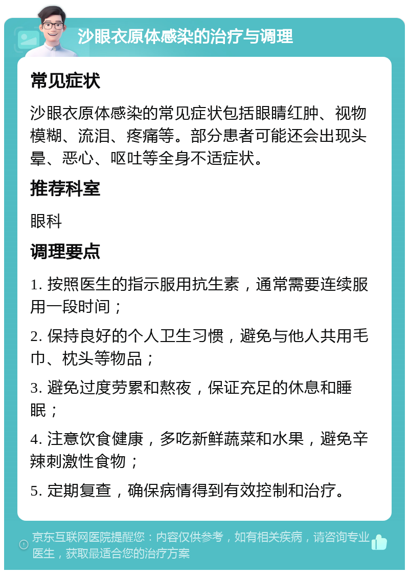 沙眼衣原体感染的治疗与调理 常见症状 沙眼衣原体感染的常见症状包括眼睛红肿、视物模糊、流泪、疼痛等。部分患者可能还会出现头晕、恶心、呕吐等全身不适症状。 推荐科室 眼科 调理要点 1. 按照医生的指示服用抗生素，通常需要连续服用一段时间； 2. 保持良好的个人卫生习惯，避免与他人共用毛巾、枕头等物品； 3. 避免过度劳累和熬夜，保证充足的休息和睡眠； 4. 注意饮食健康，多吃新鲜蔬菜和水果，避免辛辣刺激性食物； 5. 定期复查，确保病情得到有效控制和治疗。