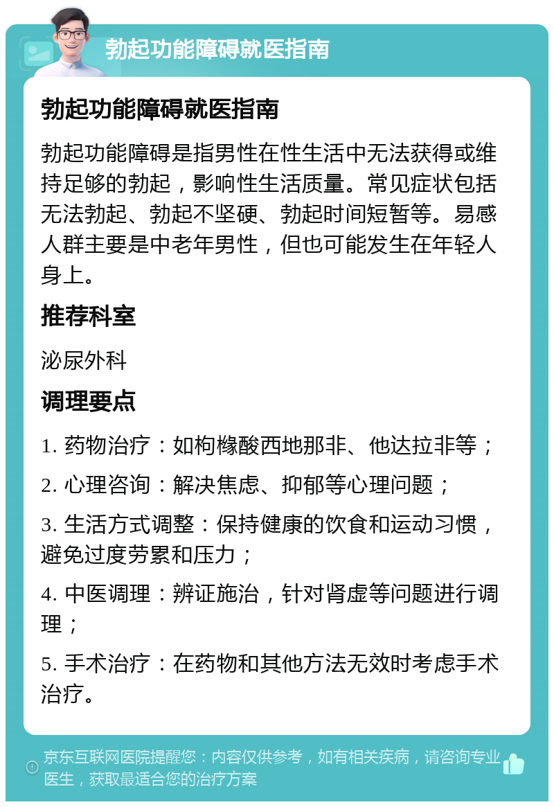 勃起功能障碍就医指南 勃起功能障碍就医指南 勃起功能障碍是指男性在性生活中无法获得或维持足够的勃起，影响性生活质量。常见症状包括无法勃起、勃起不坚硬、勃起时间短暂等。易感人群主要是中老年男性，但也可能发生在年轻人身上。 推荐科室 泌尿外科 调理要点 1. 药物治疗：如枸橼酸西地那非、他达拉非等； 2. 心理咨询：解决焦虑、抑郁等心理问题； 3. 生活方式调整：保持健康的饮食和运动习惯，避免过度劳累和压力； 4. 中医调理：辨证施治，针对肾虚等问题进行调理； 5. 手术治疗：在药物和其他方法无效时考虑手术治疗。