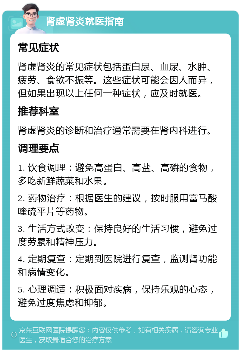 肾虚肾炎就医指南 常见症状 肾虚肾炎的常见症状包括蛋白尿、血尿、水肿、疲劳、食欲不振等。这些症状可能会因人而异，但如果出现以上任何一种症状，应及时就医。 推荐科室 肾虚肾炎的诊断和治疗通常需要在肾内科进行。 调理要点 1. 饮食调理：避免高蛋白、高盐、高磷的食物，多吃新鲜蔬菜和水果。 2. 药物治疗：根据医生的建议，按时服用富马酸喹硫平片等药物。 3. 生活方式改变：保持良好的生活习惯，避免过度劳累和精神压力。 4. 定期复查：定期到医院进行复查，监测肾功能和病情变化。 5. 心理调适：积极面对疾病，保持乐观的心态，避免过度焦虑和抑郁。