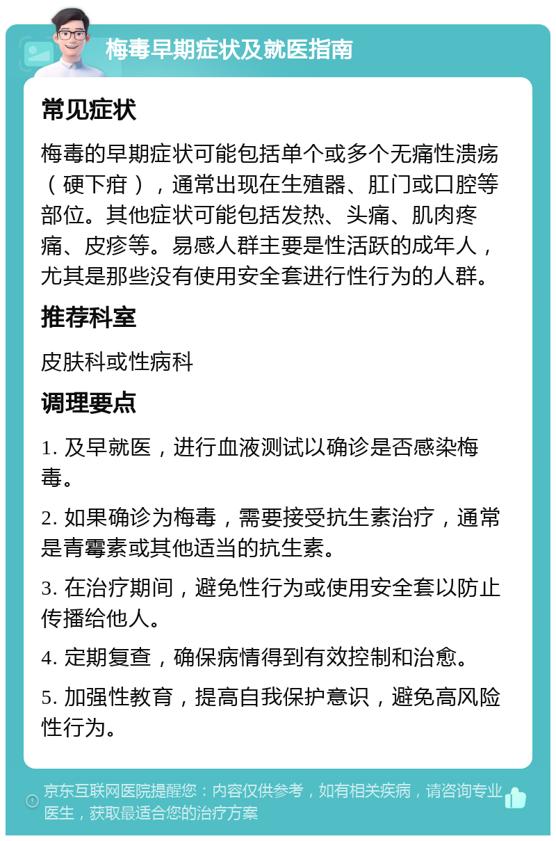 梅毒早期症状及就医指南 常见症状 梅毒的早期症状可能包括单个或多个无痛性溃疡（硬下疳），通常出现在生殖器、肛门或口腔等部位。其他症状可能包括发热、头痛、肌肉疼痛、皮疹等。易感人群主要是性活跃的成年人，尤其是那些没有使用安全套进行性行为的人群。 推荐科室 皮肤科或性病科 调理要点 1. 及早就医，进行血液测试以确诊是否感染梅毒。 2. 如果确诊为梅毒，需要接受抗生素治疗，通常是青霉素或其他适当的抗生素。 3. 在治疗期间，避免性行为或使用安全套以防止传播给他人。 4. 定期复查，确保病情得到有效控制和治愈。 5. 加强性教育，提高自我保护意识，避免高风险性行为。