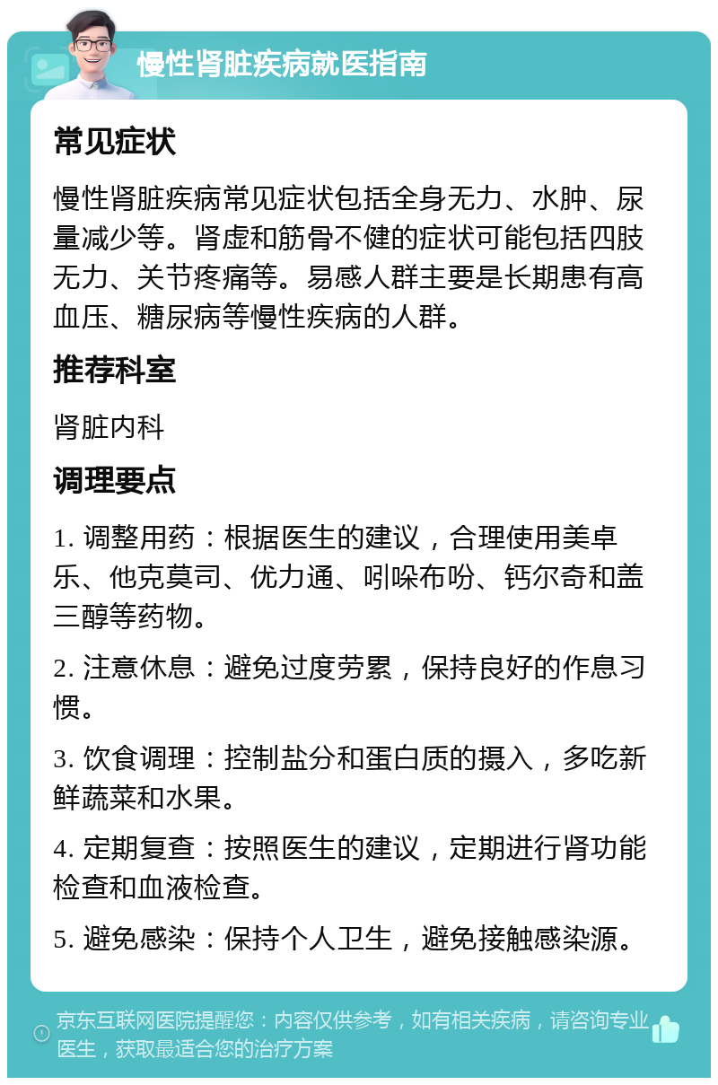 慢性肾脏疾病就医指南 常见症状 慢性肾脏疾病常见症状包括全身无力、水肿、尿量减少等。肾虚和筋骨不健的症状可能包括四肢无力、关节疼痛等。易感人群主要是长期患有高血压、糖尿病等慢性疾病的人群。 推荐科室 肾脏内科 调理要点 1. 调整用药：根据医生的建议，合理使用美卓乐、他克莫司、优力通、吲哚布吩、钙尔奇和盖三醇等药物。 2. 注意休息：避免过度劳累，保持良好的作息习惯。 3. 饮食调理：控制盐分和蛋白质的摄入，多吃新鲜蔬菜和水果。 4. 定期复查：按照医生的建议，定期进行肾功能检查和血液检查。 5. 避免感染：保持个人卫生，避免接触感染源。