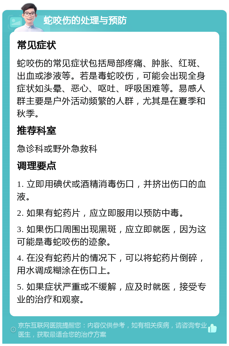 蛇咬伤的处理与预防 常见症状 蛇咬伤的常见症状包括局部疼痛、肿胀、红斑、出血或渗液等。若是毒蛇咬伤，可能会出现全身症状如头晕、恶心、呕吐、呼吸困难等。易感人群主要是户外活动频繁的人群，尤其是在夏季和秋季。 推荐科室 急诊科或野外急救科 调理要点 1. 立即用碘伏或酒精消毒伤口，并挤出伤口的血液。 2. 如果有蛇药片，应立即服用以预防中毒。 3. 如果伤口周围出现黑斑，应立即就医，因为这可能是毒蛇咬伤的迹象。 4. 在没有蛇药片的情况下，可以将蛇药片倒碎，用水调成糊涂在伤口上。 5. 如果症状严重或不缓解，应及时就医，接受专业的治疗和观察。