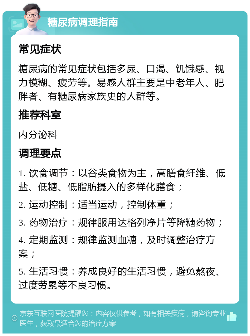 糖尿病调理指南 常见症状 糖尿病的常见症状包括多尿、口渴、饥饿感、视力模糊、疲劳等。易感人群主要是中老年人、肥胖者、有糖尿病家族史的人群等。 推荐科室 内分泌科 调理要点 1. 饮食调节：以谷类食物为主，高膳食纤维、低盐、低糖、低脂肪摄入的多样化膳食； 2. 运动控制：适当运动，控制体重； 3. 药物治疗：规律服用达格列净片等降糖药物； 4. 定期监测：规律监测血糖，及时调整治疗方案； 5. 生活习惯：养成良好的生活习惯，避免熬夜、过度劳累等不良习惯。