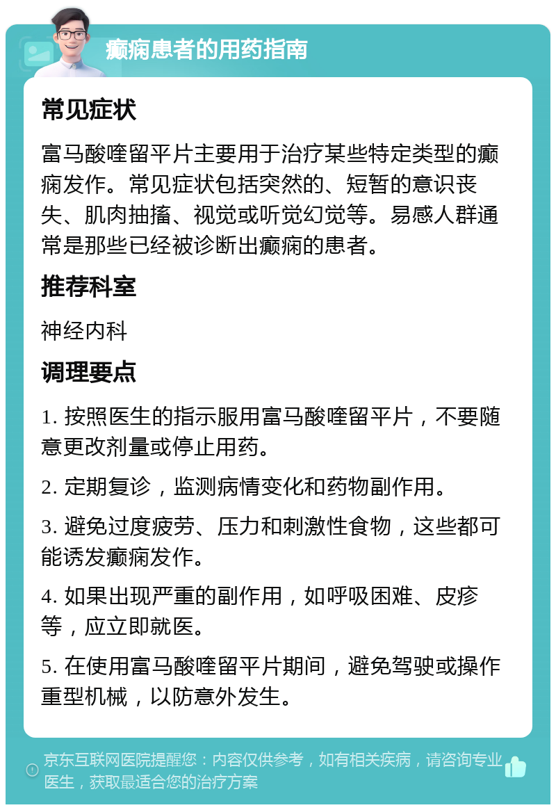 癫痫患者的用药指南 常见症状 富马酸喹留平片主要用于治疗某些特定类型的癫痫发作。常见症状包括突然的、短暂的意识丧失、肌肉抽搐、视觉或听觉幻觉等。易感人群通常是那些已经被诊断出癫痫的患者。 推荐科室 神经内科 调理要点 1. 按照医生的指示服用富马酸喹留平片，不要随意更改剂量或停止用药。 2. 定期复诊，监测病情变化和药物副作用。 3. 避免过度疲劳、压力和刺激性食物，这些都可能诱发癫痫发作。 4. 如果出现严重的副作用，如呼吸困难、皮疹等，应立即就医。 5. 在使用富马酸喹留平片期间，避免驾驶或操作重型机械，以防意外发生。