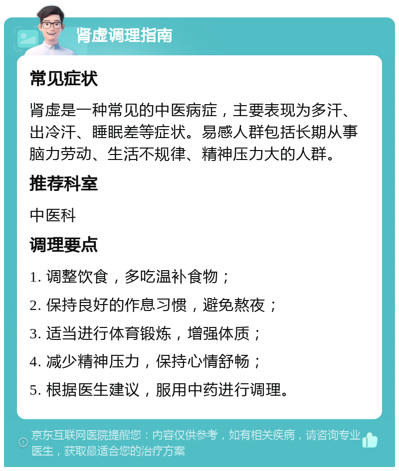 肾虚调理指南 常见症状 肾虚是一种常见的中医病症，主要表现为多汗、出冷汗、睡眠差等症状。易感人群包括长期从事脑力劳动、生活不规律、精神压力大的人群。 推荐科室 中医科 调理要点 1. 调整饮食，多吃温补食物； 2. 保持良好的作息习惯，避免熬夜； 3. 适当进行体育锻炼，增强体质； 4. 减少精神压力，保持心情舒畅； 5. 根据医生建议，服用中药进行调理。