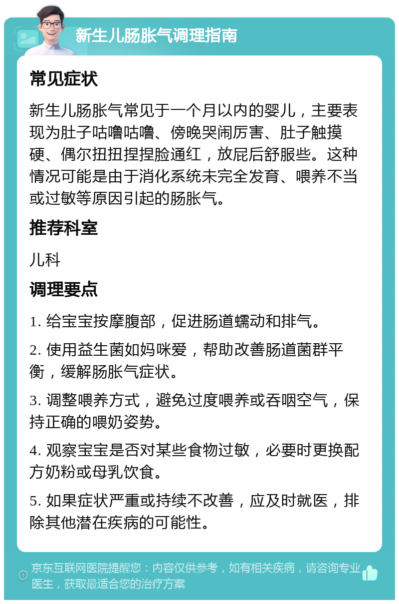 新生儿肠胀气调理指南 常见症状 新生儿肠胀气常见于一个月以内的婴儿，主要表现为肚子咕噜咕噜、傍晚哭闹厉害、肚子触摸硬、偶尔扭扭捏捏脸通红，放屁后舒服些。这种情况可能是由于消化系统未完全发育、喂养不当或过敏等原因引起的肠胀气。 推荐科室 儿科 调理要点 1. 给宝宝按摩腹部，促进肠道蠕动和排气。 2. 使用益生菌如妈咪爱，帮助改善肠道菌群平衡，缓解肠胀气症状。 3. 调整喂养方式，避免过度喂养或吞咽空气，保持正确的喂奶姿势。 4. 观察宝宝是否对某些食物过敏，必要时更换配方奶粉或母乳饮食。 5. 如果症状严重或持续不改善，应及时就医，排除其他潜在疾病的可能性。