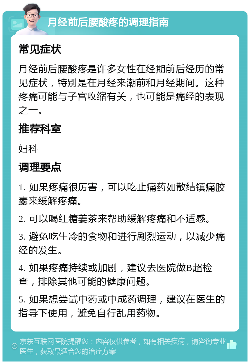 月经前后腰酸疼的调理指南 常见症状 月经前后腰酸疼是许多女性在经期前后经历的常见症状，特别是在月经来潮前和月经期间。这种疼痛可能与子宫收缩有关，也可能是痛经的表现之一。 推荐科室 妇科 调理要点 1. 如果疼痛很厉害，可以吃止痛药如散结镇痛胶囊来缓解疼痛。 2. 可以喝红糖姜茶来帮助缓解疼痛和不适感。 3. 避免吃生冷的食物和进行剧烈运动，以减少痛经的发生。 4. 如果疼痛持续或加剧，建议去医院做B超检查，排除其他可能的健康问题。 5. 如果想尝试中药或中成药调理，建议在医生的指导下使用，避免自行乱用药物。